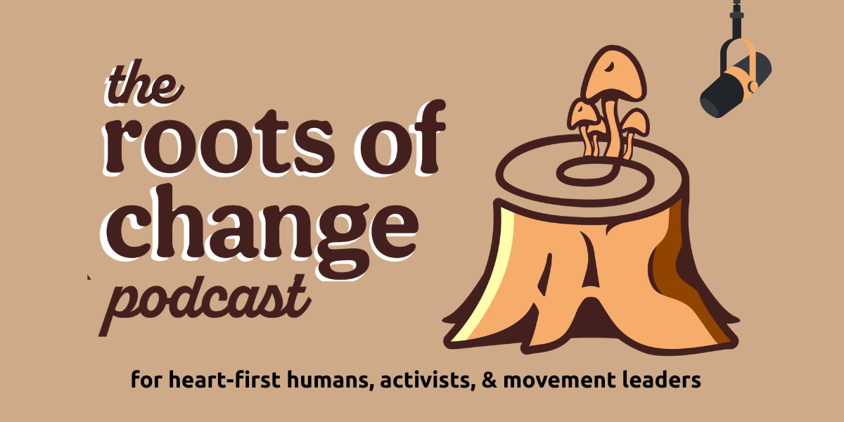 the roots of change podcast - for heart-first humans, activists, & movement leaders